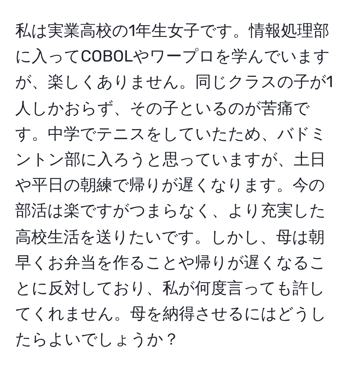 私は実業高校の1年生女子です。情報処理部に入ってCOBOLやワープロを学んでいますが、楽しくありません。同じクラスの子が1人しかおらず、その子といるのが苦痛です。中学でテニスをしていたため、バドミントン部に入ろうと思っていますが、土日や平日の朝練で帰りが遅くなります。今の部活は楽ですがつまらなく、より充実した高校生活を送りたいです。しかし、母は朝早くお弁当を作ることや帰りが遅くなることに反対しており、私が何度言っても許してくれません。母を納得させるにはどうしたらよいでしょうか？