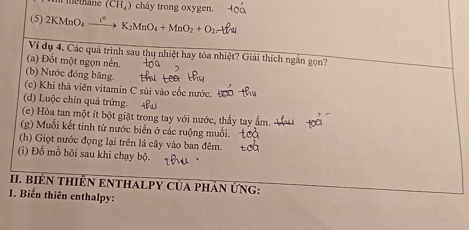 methane (CH_4) cháy trong oxygen. 
(5) 2KMnO_4xrightarrow t°K_2MnO_4+MnO_2+O_2
Ví dụ 4. Các quá trình sau thụ nhiệt hay tỏa nhiệt? Giải thích ngắn gọn? 
(a) Đốt một ngọn nến. 
(b) Nước đóng băng. 
(c) Khi thả viên vitamin C sủi vào cốc nước. 
(d) Luộc chín quả trứng. 4 
(e) Hòa tan một ít bột giặt trong tay với nước, thấy tay ấm. 
(g) Muối kết tinh từ nước biển ở các ruộng muối. 
(h) Giọt nước đọng lại trên lá cây vào ban đêm. 
(i) Đổ mồ hôi sau khi chạy bộ. 
II. BIÊN THIÊN ENTHALPY CủA PHÁN ỨNG: 
1. Biến thiên enthalpy: