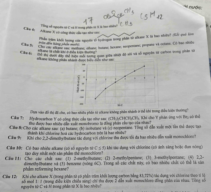 nước:
Tổng số nguyên tử C và H trong phân tứ X là bao nhiêu?
Câu 4: Alkane X có công thức cầu tạo như sau:
Phần trăm khối lượng của nguyên tố hydrogen trong phân tử alkane X là bao nhiêu? (Kết quả làm
tròn đến hàng phần mười).
Câu 5: Cho các alkane sau: methane: ethane; butane; hexane; neopentane; propane và octane. Có bao nhiêu
alkane là chất khí ở điều kiện thường?
Câu 6: Đồ thị dưới đây thể hiện mối tương quan giữa nhiệt độ sôi và số nguyên tử carbon trong phân từ
alkane không phân nhánh được biểu diễn như sau:
100
60
。
2 3
7
-50
- 100
-150
200 Sỏ C
Dựa vào đồ thị đã cho, có bao nhiêu phân tử alkane không phân nhánh ở thể khí trong điều kiện thường?
Câu 7:  Hydrocarbon Y có công thức cầu tạo như sau: (CH_3)_2CHCH_2CH_3 Khi cho Y phản ứng với Br_2 có thể
thu được bao nhiêu dẫn xuất monobromo là đồng phân cầu tạo của nhau?
Câu 8: Cho các alkane sau: (a) butane; (b) isobutane và (c) neopentane. Tổng số dẫn xuất một lần thể được tạo
thành khi chlorine hoá các hydrocarbon trên là bao nhiêu?
Câu 9: Khi cho 2,2-dimethylbutane tác dụng với chlorine thu được tối đa bao nhiêu dẫn xuất monochloro?
Câu 10: Có bao nhiêu alkane (có số nguyên tử C≤ 5) khi tác dụng với chlorine (có ánh sáng hoặc đun nóng)
tạo duy nhất một sản phẩm thể monochloro?
Câu 11: Cho các chất sau: (1) 2-methylbutane; (2) 2-methylpentane; (3) 3-methylpentane; (4) 2,2-
dimethylbutane và (5) benzene (vòng 6C). Trong số các chất này, có bao nhiêu chất có thể là sản
phẩm reforming hexane?
Câu 12: Khi cho alkane X (trong phân tử có phần trăm khối lượng carbon bằng 83,72%) tác dụng với chlorine theo tỉ lện
số mol 1: 1 (trong điều kiện chiếu sáng) chỉ thu được 2 dẫn xuất monochloro đồng phân của nhau. Tổng số
nguyên tử C và H trong phân tử X là bao nhiệu?