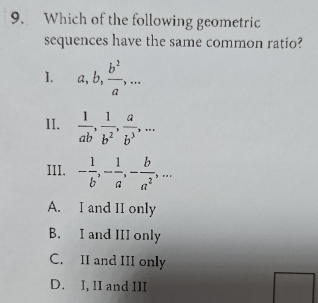 Which of the following geometric
sequences have the same common ratio?
1. a, b,  b^2/a ,... 
II.  1/ab ,  1/b^2 ,  a/b^3 ,... 
III. - 1/b , - 1/a , - b/a^2 ,...
A. I and II only
B. I and III only
C. II and III only
D. I, II and III