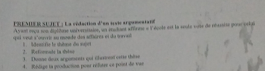 PREMER SUJET : La rédaction d'un texte argumentatif 
Ayant reçu son diplôme universitaire, un étudiant aftirme « l'école est la seule vote de réussite pour selui 
qui veut s'ouvrir au monde des affaires et du travail 
1. Identifie le thème du sujet 
2. Reformule la thèse 
3. Donne deux arguments qui illostrent cette thèse 
4. Rédige ta production pour réfuter ce point de vue