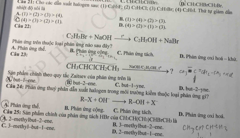 C. CH₃CH₂CHBr2. D.CH₃CHBrCH₂Br.
Cầu 21: Cho các dẫn xuất halogen sau: (1) C₂H₅F; (2) C₂HsCl; (3) C₂H₅Br; (4) C₂H₅I. Thứ tự giảm dần
nhiệt độ sôi là
A (1)>(2)>(3)>(4).
C(4)>(3)>(2)>(1).
B. (1)>(4)>(2)>(3).
Câu 22:
D. (4)>(2)>(1)>(3).
C_2H_5Br+NaOHxrightarrow r°C_2H_5OH+NaBr
Phản ứng trên thuộc loại phản ứng nào sau đây?
A. Phản ứng thế. B. Phản ứng cộng. C. Phản ứng tách. D. Phản ứng oxi hoá - khử.
Câu 23:
CH_3CHClCH_2CH_3 _ NaOH/C_2H_5OH.t° ?
Sận phẩm chính theo quy tắc Zaitsev của phản ứng trên là
A but-1-ene. B. but-2-ene. C. but-1-yne. D. but-2-yne.
Câu 24: Phản ứng thuỷ phân dẫn xuất halogen trong môi trường kiểm thuộc loại phản ứng gì?
R-X+OH^-to R-OH+X^-
A. Phản ứng thế. B. Phản ứng cộng. C. Phản ứng tách. D. Phản ứng oxi hoá.
Câu 25: Sản phẩm chính của phản ứng tách HBr của CH₃CH(CH₃)CHBrCH3 là
A. 2-methylbut-2-ene. B. 3-methylbut-2-ene.
C. 3-methyl-but-1-ene. D. 2-methylbut-1-ene.