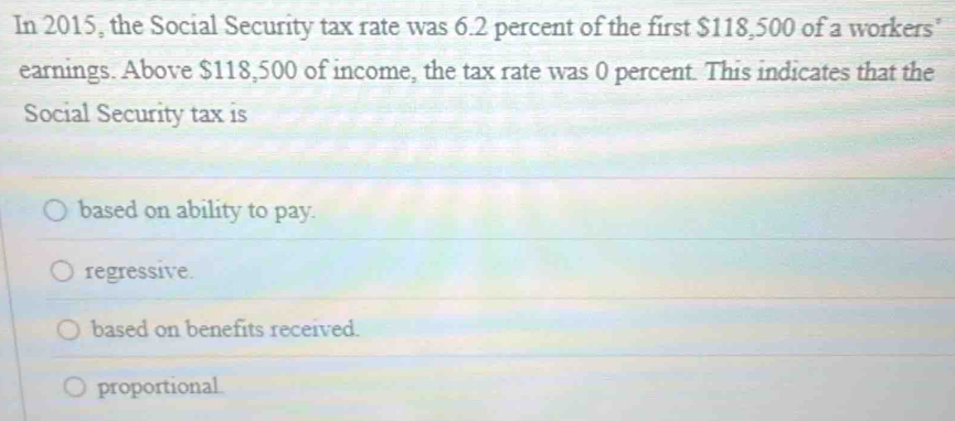 In 2015, the Social Security tax rate was 6.2 percent of the first $118,500 of a workers'
earnings. Above $118,500 of income, the tax rate was 0 percent. This indicates that the
Social Security tax is
based on ability to pay.
regressive.
based on benefits received.
proportional.