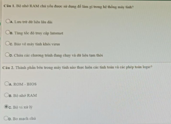 Bộ nhớ RAM chủ yều được sử dụng để làm gỉ trong hệ thống máy tính?
A. Lưu trữ dữ liệu lâu dài
B. Tăng tốc độ truy cập Internet
C. Bảo vệ máy tinh khỏi virus
D. Chứa các chương trình đang chạy và dữ liệu tạm thời
Câu 2. Thành phần bên trong máy tính nào thực hiện các tỉnh toán và các phép toán logic?
A. ROM - BIOS
B. Bộ nhớ RAM
c. Bộ vi xù lý
D. Bo mạch chủ