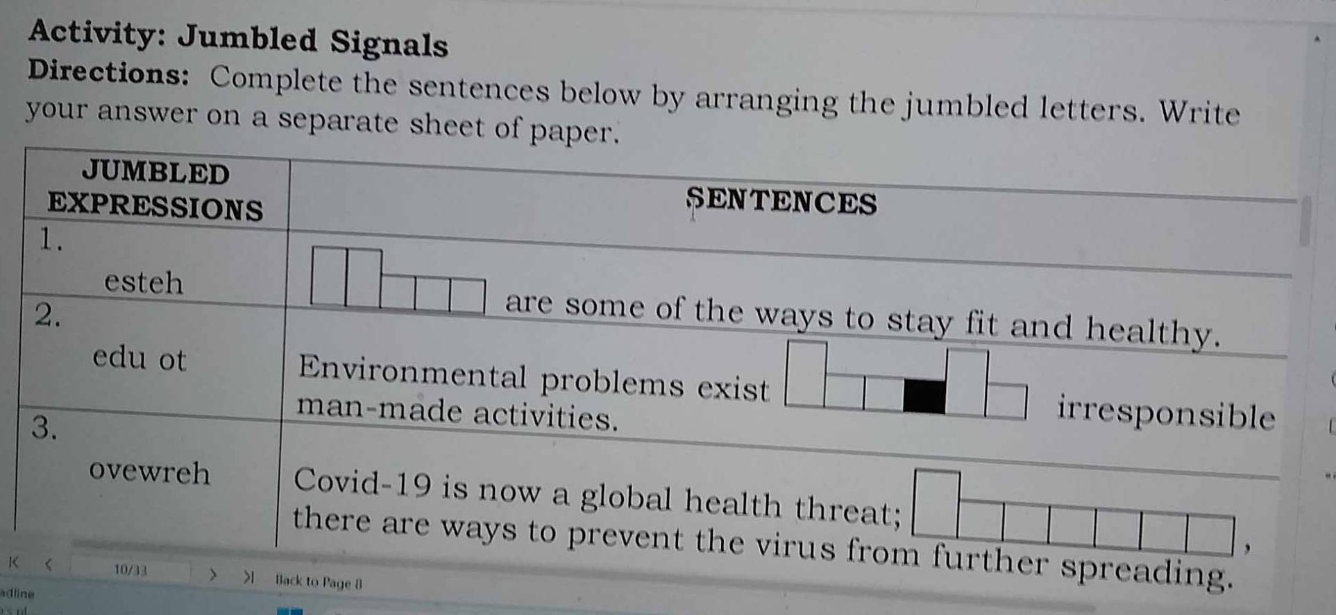 Activity: Jumbled Signals 
Directions: Complete the sentences below by arranging the jumbled letters. Write 
your answer on a separate sheet of paper. 
JUMBLED 
EXPRESSIONS 
SENTENCES 
1. 
esteh are some of the ways to stay fit and healthy. 
2. 
edu ot Environmental problems exist irresponsible 
3. 
man-made activities. 
ovewreh Covid-19 is now a global health threat; 
there are ways to prevent the virus from further spreading. 
, 
10/33 > 
K > Back to Page 8 
adline