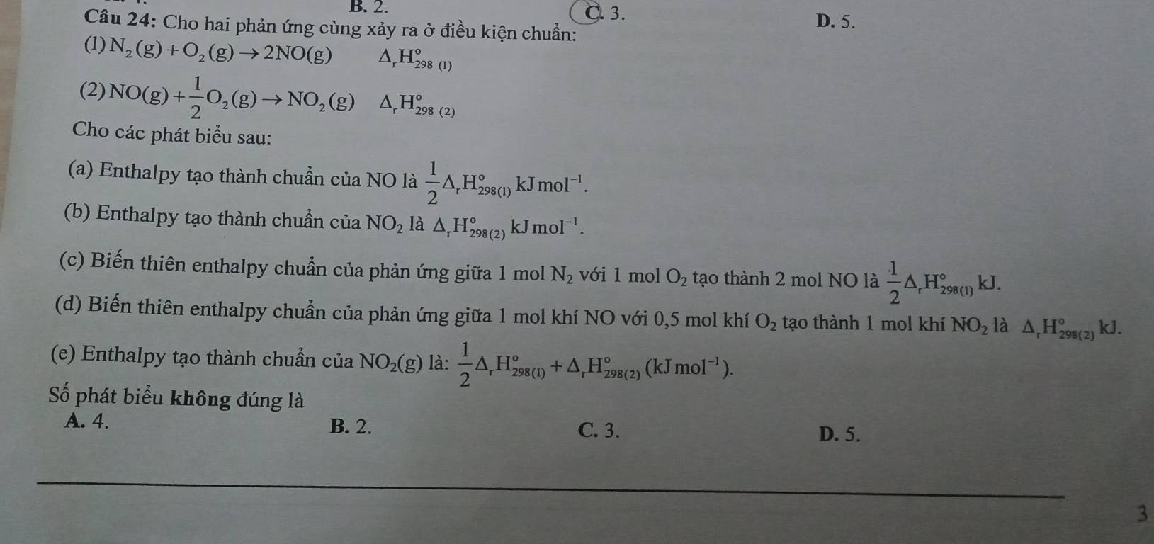 B. 2. C. 3. D. 5.
Câu 24: Cho hai phản ứng cùng xảy ra ở điều kiện chuẩn:
(1) N_2(g)+O_2(g)to 2NO(g) △ _rH_(298(1))°
(2) NO(g)+ 1/2 O_2(g)to NO_2(g)△ _rH_(298(2))°
Cho các phát biểu sau:
(a) Enthalpy tạo thành chuẩn của NO là  1/2 △ _rH_(298(1))°kJmol^(-1). 
(b) Enthalpy tạo thành chuẩn của NO_2 là △ _rH_(298(2))°kJmol^(-1). 
(c) Biến thiên enthalpy chuẩn của phản ứng giữa 1 mol N_2 với 1 mol O_2 tạo thành 2 mol NO là  1/2 △ _rH_(298(1))°kJ. 
(d) Biến thiên enthalpy chuẩn của phản ứng giữa 1 mol khí NO với 0,5 mol khí O_2 tạo thành 1 mol khí NO_2 là △ _rH_(298(2))°kJ. 
(e) Enthalpy tạo thành chuẩn của NO_2(g) là:  1/2 △ _rH_(298(1))°+△ _rH_(298(2))°(kJmol^(-1)). 
Số phát biểu không đúng là
A. 4. B. 2. C. 3.
D. 5.
3