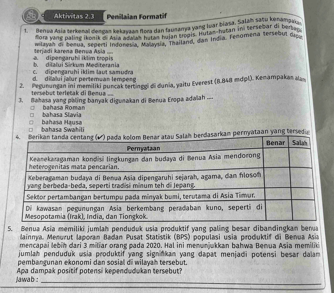 Aktivitas 2.3 Penilaian Formatif
1. Benua Asia terkenal dengan kekavaan flora dan faunanya yang luar biasa. Salah satu kenampakan
flora yang paling ikonik di Asia adalah hutan hujan tropis. Hutan-hutan ini tersebar di berbagai
wilayah di benua, seperti Indonesia, Malaysia, Thailand, dan India. Fenomena tersebut dapat
terjadi karena Benua Asia ....
a. dipengaruhi iklim tropis
b. dilalui Sirkum Mediterania
c. dipengaruhi iklim laut samudra
d. dilalui jalur pertemuan lempeng
2. Pegunungan ini memiliki puncak tertinggi di dunia, yaitu Everest (8.848 mdpl). Kenampakan alam
tersebut terletak di Benua ....
3. Bahasa yang paling banyak digunakan di Benua Eropa adalah ....
bahasa Roman
bahasa Slavia
bahasa Hausa
bahasa Swahili
kan pernyataan yang tersedia!
5. Benua Asia memiliki jumlah penduduk usia produktif yang paling besar dibandingkan benua
lainnya. Menurut laporan Badan Pusat Statistik (BPS) populasi usia produktif di Benua Asia
mencapai lebih dari 3 miliar orang pada 2020. Hal ini menunjukkan bahwa Benua Asia memiliki
jumlah penduduk usia produktif yang signifkan yang dapat menjadi potensi besar dalam
pembangunan ekonomi dan sosial di wilayah tersebut.
Apa dampak positif potensi kependudukan tersebut?
Jawab :_