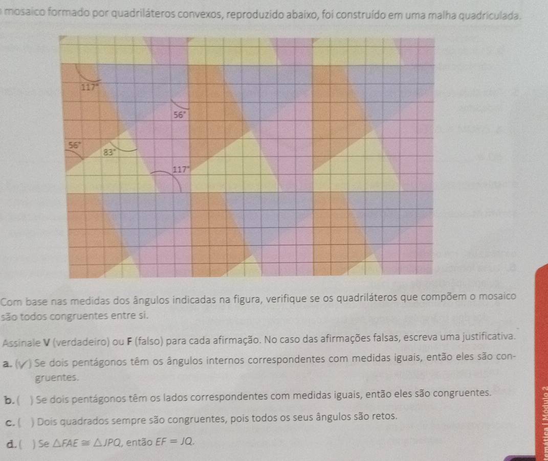 a mosaico formado por quadriláteros convexos, reproduzido abaixo, foi construído em uma malha quadriculada.
117°
56°
56°
83°
117°
Com base nas medidas dos ângulos indicadas na figura, verifique se os quadriláteros que compõem o mosaico
são todos congruentes entre si.
Assinale V (verdadeiro) ou F (falso) para cada afirmação. No caso das afirmações falsas, escreva uma justificativa.
a. ( ) Se dois pentágonos têm os ângulos internos correspondentes com medidas iguais, então eles são con-
gruentes.
b.( ) Se dois pentágonos têm os lados correspondentes com medidas iguais, então eles são congruentes.
c. ( ) Dois quadrados sempre são congruentes, pois todos os seus ângulos são retos.
d. ( ) Se △ FAE≌ △ JPQ , então EF=JQ.