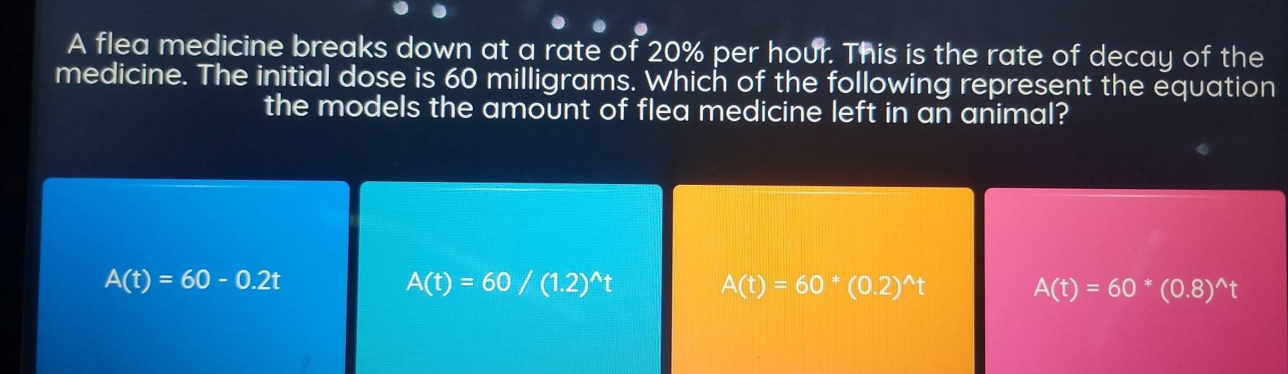 A flea medicine breaks down at a rate of 20% per hour. This is the rate of decay of the
medicine. The initial dose is 60 milligrams. Which of the following represent the equation
the models the amount of flea medicine left in an animal?
A(t)=60-0.2t
A(t)=60/(1.2)^wedge t
A(t)=60^*(0.2)^wedge t
A(t)=60*(0.8)^wedge t