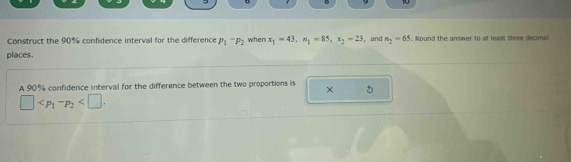 9 10 
Construct the 90% confidence interval for the difference P_1-P_2 when x_1=43, n_1=85, x_2=23 , and n_2=65. Round the answer to at least three decimal 
places. 
A 90% confidence interval for the difference between the two proportions is 5° 
×
□ .