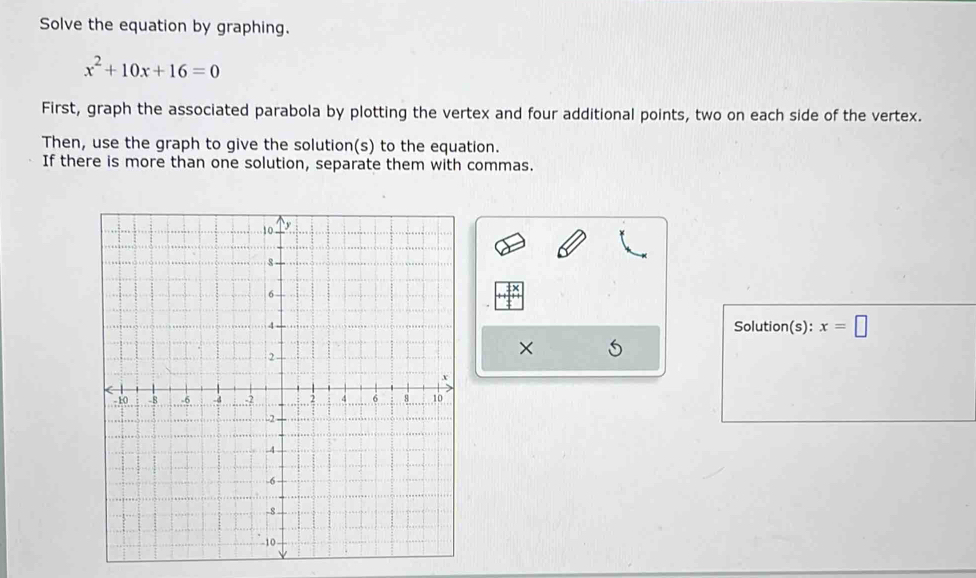 Solve the equation by graphing.
x^2+10x+16=0
First, graph the associated parabola by plotting the vertex and four additional points, two on each side of the vertex. 
Then, use the graph to give the solution(s) to the equation. 
If there is more than one solution, separate them with commas. 
Solution(s): x=□
X