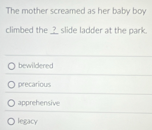 The mother screamed as her baby boy
climbed the ___ slide ladder at the park.
bewildered
precarious
apprehensive
legacy