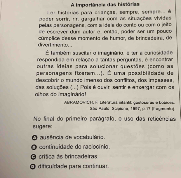 A importância das histórias
Ler histórias para crianças, sempre, sempre... é
poder sorrir, rir, gargalhar com as situações vividas
pelas personagens, com a ideia do conto ou com o jeito
de escrever dum autor e, então, poder ser um pouco
cúmplice desse momento de humor, de brincadeira, de
divertimento...
É também suscitar o imaginário, é ter a curiosidade
respondida em relação a tantas perguntas, é encontrar
outras ideias para solucionar questões (como as
personagens fizeram...). É uma possibilidade de
descobrir o mundo imenso dos conflitos, dos impasses,
das soluções (...) Pois é ouvir, sentir e enxergar com os
olhos do imaginário!
ABRAMOVICH, F. Literatura infantil: gostosuras e bobices.
São Paulo: Scipione, 1997, p. 17 (fragmento).
No final do primeiro parágrafo, o uso das reticências
sugere:
A ausência de vocabulário.
O continuidade do raciocínio.
O crítica às brincadeiras.
O dificuldade para continuar.