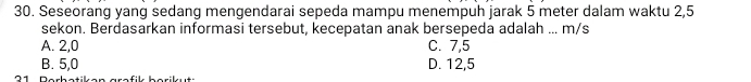 Seseorang yang sedang mengendarai sepeda mampu menempuh jarak 5 meter dalam waktu 2,5
sekon. Berdasarkan informasi tersebut, kecepatan anak bersepeda adalah ... m/s
A. 2,0 C. 7,5
B. 5,0 D. 12,5
2 1 Dorhotik