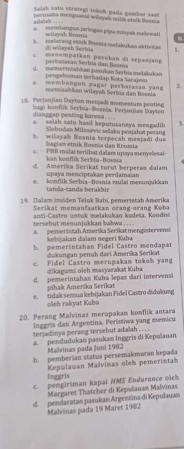 Salah satu strategi tokoh pada gambar saat
berusaha menguasai wilayah milik etnik Bosnia
adalah . . . .
a. membangun jaringan pipa minyak melewati B.
wilayah Bosnia
b. melarang etnik Bosnia melakukan aktivitas 1.
di wilayah Serbia
c. menempatkan pasukan di sepanjang
perbatasan Serbia dan Bosnia
d. memerintahkan pasukan Serbia melakukan
pengeboman terhadap Kota Sarajevo
e. membangun pagar perbatasan yang 2.
memisahkan wilayah Serbia dan Bosnia
18. Perjanjian Dayton menjadi momentum penting
bagi konflik Serbia-Bosnia. Perjanjian Dayton
dianggap penting karena . . . .
a. salah satu hasil keputusannya mengadil 3.
Slobodan Milosevic selaku penjahat perang
h. wilayah Bosnia terpecah menjadi dua
bagian etnik Bosnia dan Kroasia
c. PBB mulai terlibat dalam upaya menyelesai-
kan konflik Serbia-Bosnia 4
d. Amerika Serikat turut berperan dalam
upaya menciptakan perdamaian
e. konflik Serbia-Bosnia mulai menunjukkan
tanda-tanda berakhir
19. Dalam insiden Teluk Babi, pemerintah Amerika
Serikat memanfaatkan orang-orang Kuba
anti-Castro untuk melakukan kudeta. Kondisi
tersebut menunjukkan bahwa . . . .
a. pemerintah Amerika Serikat mengintervensi
kebijakan dalam negeri Kuba
b. pemerintahan Fidel Castro mendapat
dukungan penuh dari Amerika Serikat
c. Fidel Castro merupakan tokoh yang
dikagumi oleh masyarakat Kuba
d. pemerintahan Kuba lepas dari intervensi
pihak Amerika Serikat
e. tidak semua kebijakan Fidel Castro didukung
oleh rakyat Kuba
20. Perang Malvinas merupakan konflik antara
Inggris dan Argentina. Peristiwa yang memicu
terjadinya perang tersebut adalah . . . .
a. pendudukan pasukan Inggris di Kepulauan
Malvinas pada Juni 1982
b. pemberian status persemakmuran kepada
Kepulauan Malvinas oleh pemerintah
Inggris
c pengiriman kapal HMS Endurance oleh
Margaret Thatcher di Kepulauan Malvinas
d. pendaratan pasukan Argentina di Kepulauan
Malvinas pada 19 Maret 1982