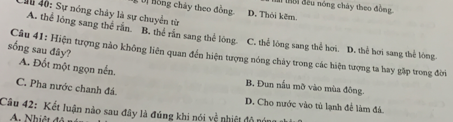 lài thời đều nóng chảy theo đồng.
, U hồng chảy theo đồng. D. Thỏi kẽm.
Cầu 40: Sự nóng chảy là sự chuyển từ
A. thể lỏng sang thể rắn. B. thể rắn sang thể lỏng. C. thể lỏng sang thể hơi. D. thể hơi sang thể lỏng.
sống sau đây?
Câu 41: Hiện tượng nào không liên quan đến hiện tượng nóng chảy trong các hiện tượng ta hay gặp trong đời
A. Đốt một ngọn nến.
C. Pha nước chanh đá.
B. Đun nấu mỡ vào mùa đông.
D. Cho nước vào tủ lạnh đề làm đá.
Câu 42: Kết luận nào sau đây là đúng khi nói về nhiệt độ nón