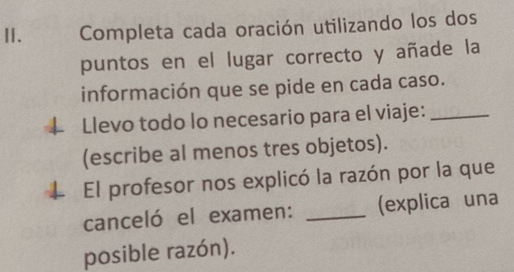 Ⅱ. 
Completa cada oración utilizando los dos 
puntos en el lugar correcto y añade la 
información que se pide en cada caso. 
Llevo todo lo necesario para el viaje:_ 
(escribe al menos tres objetos). 
El profesor nos explicó la razón por la que 
canceló el examen: _(explica una 
posible razón).