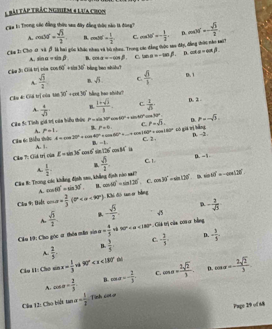 bải táp trác nghiêm 4 lưa chon
ầu 1: Trong các đầng thức sau đây đẳng thức nào là đùng?
A. cos 30°= sqrt(3)/2 . B. cos 30°= 1/2 , C. cos 30°=- 1/2 , D. cos 30°=- sqrt(3)/2 .
Câu 2: Cho 2 và β là hai góc khác nhau và bù nhau. Trong các đẳng thức sau đây, đẳng thức nào sai?
A. sin alpha =sin beta . B. cos alpha =-cos beta . C. tan alpha =-tan beta . D. cot alpha =cot beta .
Câu 3: Giá trị của cos 60°+sin 30° bàng bao nhiều?
A.  sqrt(3)/2 
B. sqrt(3).  sqrt(3)/3 .
D. 1
C.
Cầu 4: Giá trị của tan 30°+cot 30° bằng bao nhiêu?
D. 2
A.  4/sqrt(3) ·
B.  (1+sqrt(3))/3 . C.  2/sqrt(3) ·
D. P=-sqrt(3).
Câu 5: Tinh giá trị của biểu thức P=sin 30°cos 60°+sin 60° C os30°.
A. Papprox 1.
có giá trị bàng
Câu 6: Biểu thức A=cos 20°+cos 40°+cos 60°+...+cos 160°+cos 180° B. P=0. C. P=sqrt(3).
A. 1. B. -1、 C. 2 . D. -2 .
Câu 7: Giá trị  a ciaE=sin 36°cos 6°sin 126°cos 84° In
B.  sqrt(3)/2 .
C. 1. D. - 1 .
A.  1/2 . sin 60°=-cos 120°.
Câu 8: Trong các khẳng định sau, khẳng định nào sai?
A. cos 60°=sin 30°. B. cos 60°=sin 120°, C. cos 30°=sin 120°
D.
Câu 9: Biết cos alpha = 2/3 (0° <90°) ,Khí đó taná bằng
A.  sqrt(5)/2 .
B. - sqrt(5)/2 .
D. - 2/sqrt(5) ·
sqrt(5)
Cầu 10: Cho góc α thỏa mãn sin alpha = 4/5  vù 90° <180°.Giá trị của cosā bằng
D. - 3/5 .
A.  2/5 .
B.  3/5 .
C. - 2/5 ·
Câu 11: Cho sin x= 1/3  và 90°
D.
A. cos alpha = 2/3 . B. cos alpha =- 2/3 . C. cos alpha = 2sqrt(2)/3 . cos alpha =- 2sqrt(2)/3 .
Câu 12: Cho biết tan alpha = 1/2  Tính cot a
Page 29 of 68