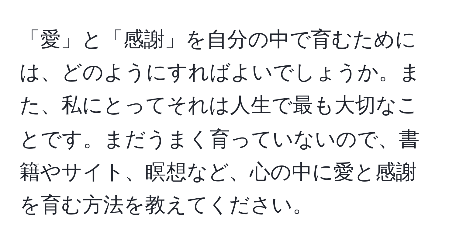 「愛」と「感謝」を自分の中で育むためには、どのようにすればよいでしょうか。また、私にとってそれは人生で最も大切なことです。まだうまく育っていないので、書籍やサイト、瞑想など、心の中に愛と感謝を育む方法を教えてください。