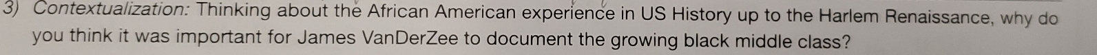 Contextualization: Thinking about the African American experience in US History up to the Harlem Renaissance, why do 
you think it was important for James VanDerZee to document the growing black middle class?