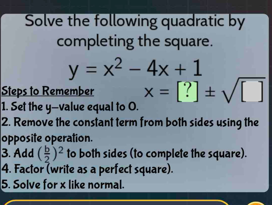 Solve the following quadratic by 
completing the square.
y=x^2-4x+1
Steps to Remember
x=[?]± sqrt([])
1. Set the y —value equal to O. 
2. Remove the constant term from both sides using the 
opposite operation. 
3. Add ( b/2 )^2 to both sides (to complete the square). 
4. Factor (write as a perfect square). 
5. Solve for x like normal.