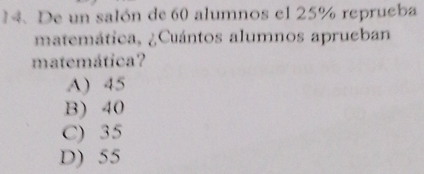 De un salón de 60 alumnos el 25% reprueba
matemática, ¿Cuántos alumnos aprueban
matemática?
A) 45
B) 40
C) 35
D) 55