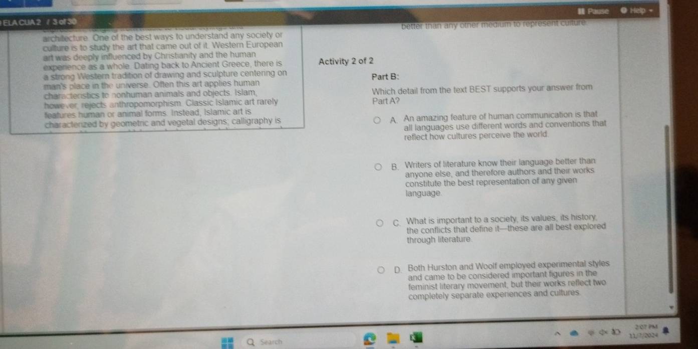 ELA CUA 2 / 3 of 30 Pause ● Help +
better than any other medium to represent culture 
architecture. One of the best ways to understand any society or
culture is to study the art that came out of it. Western European
art was deeply influenced by Christianity and the human
experience as a whole. Dating back to Ancient Greece, there is Activity 2 of 2
a strong Western tradition of drawing and sculpture centering on Part B:
man's place in the universe. Often this art applies human
characteristics to nonhuman animals and objects. Islam, Which detail from the text BEST supports your answer from
however, rejects anthropomorphism. Classic Islamic art rarely Part A?
features human or animal forms. Instead, Islamic art is
characterized by geometric and vegetal designs; calligraphy is A An amazing feature of human communication is that
all languages use different words and conventions that
reflect how cultures perceive the world.
B. Writers of literature know their language better than
anyone else, and therefore authors and their works
constitute the best representation of any given
language.
C. What is important to a society, its values, its history,
the conflicts that define it—these are all best explored
through literature.
D Both Hurston and Woolf employed experimental styles
and came to be considered important figures in the
feminist literary movement, but their works reflect two
completely separate experiences and cultures.
2:07 PM
Search 11/7/20.24