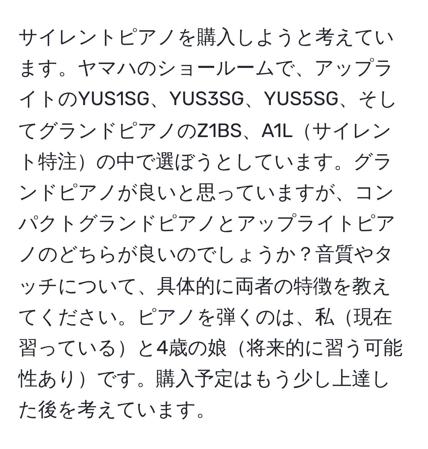 サイレントピアノを購入しようと考えています。ヤマハのショールームで、アップライトのYUS1SG、YUS3SG、YUS5SG、そしてグランドピアノのZ1BS、A1Lサイレント特注の中で選ぼうとしています。グランドピアノが良いと思っていますが、コンパクトグランドピアノとアップライトピアノのどちらが良いのでしょうか？音質やタッチについて、具体的に両者の特徴を教えてください。ピアノを弾くのは、私現在習っていると4歳の娘将来的に習う可能性ありです。購入予定はもう少し上達した後を考えています。