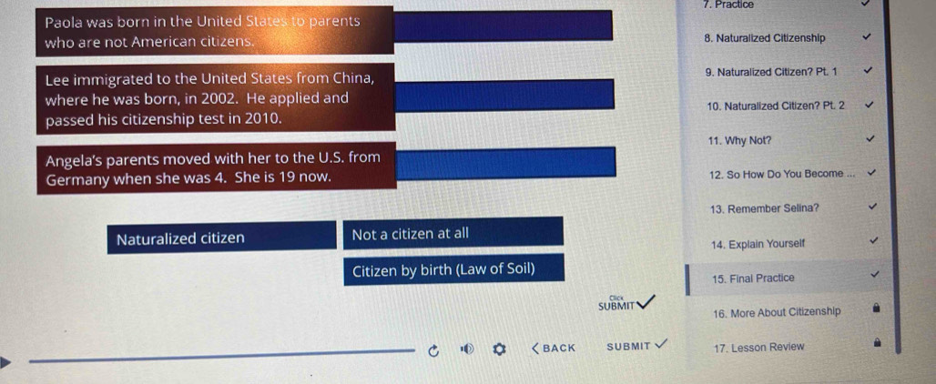 Practice 
Paola was born in the United States to parents 
who are not American citizens. 8. Naturalized Citizenship 
Lee immigrated to the United States from China, 9. Naturalized Citizen? Pt. 1 
where he was born, in 2002. He applied and 
passed his citizenship test in 2010. 10. Naturalized Citizen? Pt. 2 
11. Why Not? 
Angela's parents moved with her to the U.S. from 
Germany when she was 4. She is 19 now. 12. So How Do You Become ... 
13. Remember Selina? 
Naturalized citizen Not a citizen at all 
14. Explain Yourself 
Citizen by birth (Law of Soil) 
15. Final Practice 
SUBMIT 16. More About Citizenship 
くBACK SUB MIT 17. Lesson Review