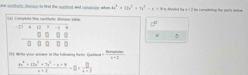 Use synthetic division to find the quotient and remainder when 4x^4+12x^3+7x^2-x+9 is divided by x+2 by completing the parts below. 
(a) Complete this synthetic division table. 
D
beginarrayr -2encloselongdiv 4127-19 □ □ □ □  hline 0□ □ □ endarray
× 5 
(b) Write your answer in the following form: Quotient + Remainder/x+2 
 (4x^4+12x^3+7x^2-x+9)/x+2 =□ + □ /x+2 