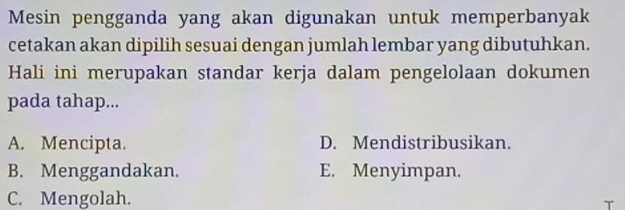 Mesin pengganda yang akan digunakan untuk memperbanyak
cetakan akan dipilih sesuai dengan jumlah lembar yang dibutuhkan.
Hali ini merupakan standar kerja dalam pengelolaan dokumen
pada tahap...
A. Mencipta. D. Mendistribusikan.
B. Menggandakan. E. Menyimpan.
C. Mengolah.
T