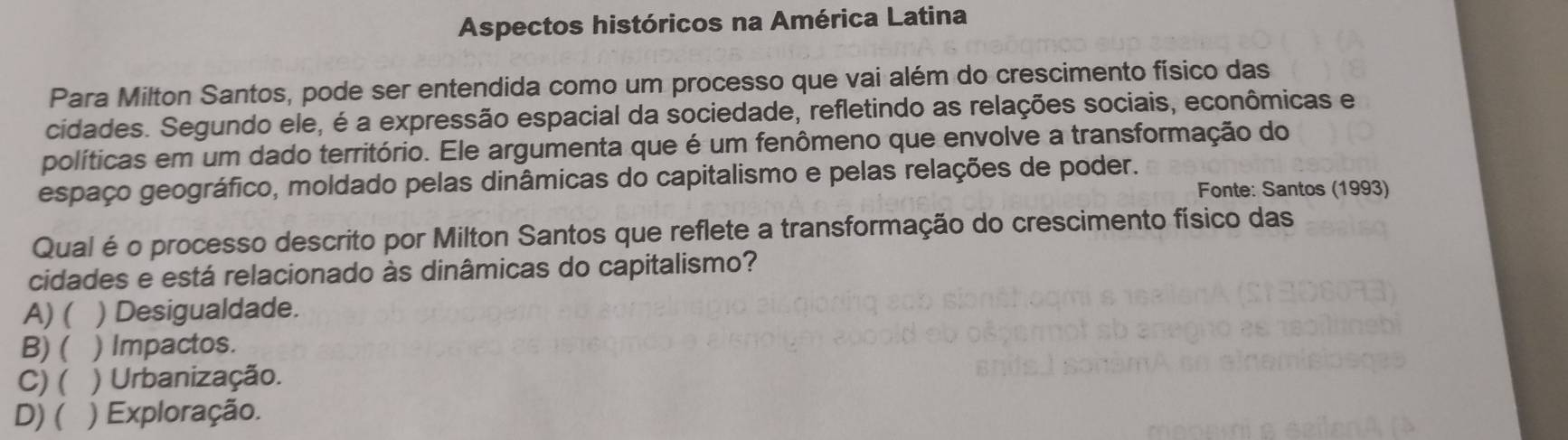 Aspectos históricos na América Latina
Para Milton Santos, pode ser entendida como um processo que vai além do crescimento físico das
cidades. Segundo ele, é a expressão espacial da sociedade, refletindo as relações sociais, econômicas e
políticas em um dado território. Ele argumenta que é um fenômeno que envolve a transformação do
espaço geográfico, moldado pelas dinâmicas do capitalismo e pelas relações de poder.
Fonte: Santos (1993)
Qual é o processo descrito por Milton Santos que reflete a transformação do crescimento físico das
cidades e está relacionado às dinâmicas do capitalismo?
A) ( ) Desigualdade.
B) ( ) Impactos.
C)( ) Urbanização.
D) ( ) Exploração.