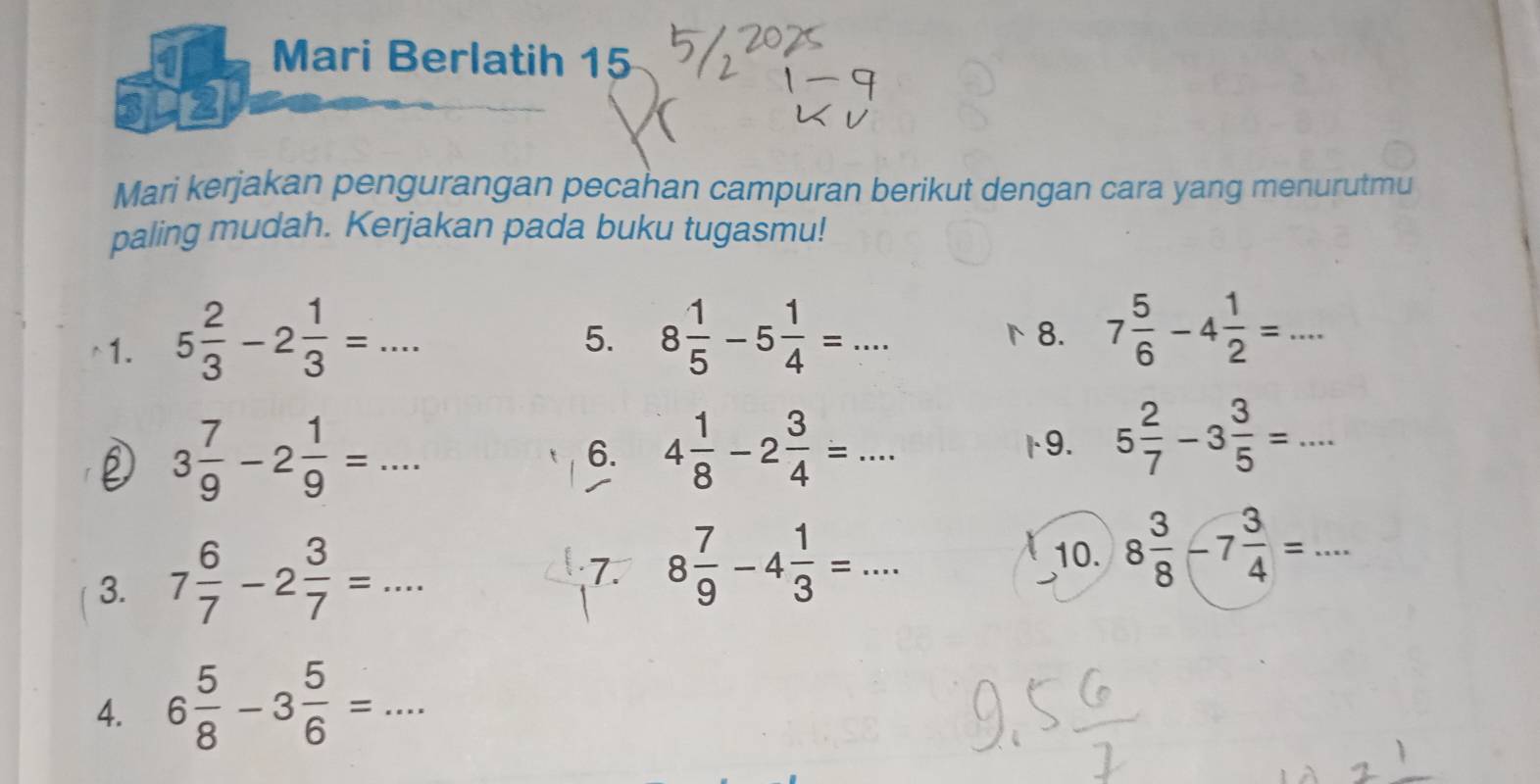 a Mari Berlatih 15 
12 
Mari kerjakan pengurangan pecahan campuran berikut dengan cara yang menurutmu 
paling mudah. Kerjakan pada buku tugasmu! 
1. 5 2/3 -2 1/3 =... 8 1/5 -5 1/4 =... 7 5/6 -4 1/2 =... 
5. 
8.
3 7/9 -2 1/9 =... 
6. 4 1/8 -2 3/4 =... 9. 5 2/7 -3 3/5 =... 
3. 7 6/7 -2 3/7 =... 
7. 8 7/9 -4 1/3 =... 10. 8 3/8 -7 3/4 =... 
4. 6 5/8 -3 5/6 =...