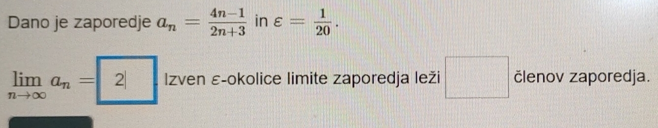 Dano je zaporedje a_n= (4n-1)/2n+3  in varepsilon = 1/20 .
limlimits _nto ∈fty a_n=2| Izven ε-okolice limite zaporedja leži □ členov zaporedja.