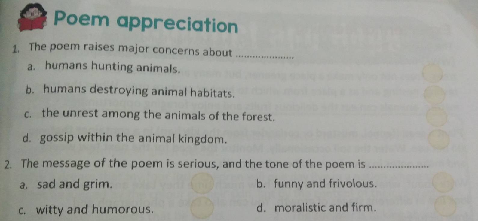 Poem appreciation
1. The poem raises major concerns about_
a. humans hunting animals.
b. humans destroying animal habitats.
c. the unrest among the animals of the forest.
d. gossip within the animal kingdom.
2. The message of the poem is serious, and the tone of the poem is_
a. sad and grim. b. funny and frivolous.
c. witty and humorous. d. moralistic and firm.