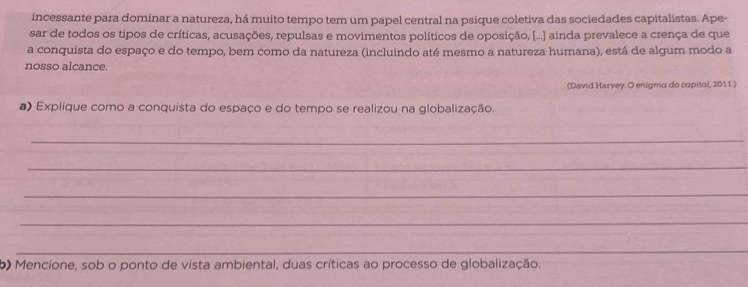 incessante para dominar a natureza, há muito tempo tem um papel central na psique coletiva das sociedades capitalistas. Ape- 
sar de todos os tipos de críticas, acusações, repulsas e movimentos políticos de oposição, [...] ainda prevalece a crença de que 
a conquista do espaço e do tempo, bem como da natureza (incluindo até mesmo a natureza humana), está de algum modo a 
nosso alcance. 
(David Harvey. O enigma do capital, 2011 ) 
a) Explique como a conquista do espaço e do tempo se realizou na globalização. 
_ 
_ 
_ 
_ 
_ 
_ 
b) Mencione, sob o ponto de vista ambiental, duas críticas ao processo de globalização.