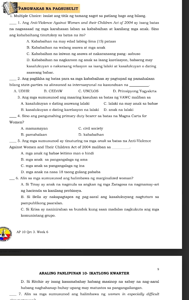 PANGWAKAS NA PAGSUSULIT
I. Multiple Choice: Isulat ang titik ng tamang sagot sa patlang bago ang bilang.
_1. Ang Anti-Violence Against Women and their Children Act of 2004 ay isang batas
na nagsasaad ng mga karahasan laban sa kababaihan at kanilang mga anak. Sino
ang kababaihang tinutukoy sa batas na ito?
A. Kababaihan na may edad labing-lima (15) pataas
B. Kababaihan na walang asawa at mga anak
C. Kababaihan na iniwan ng asawa at nakaranasng pang- aabuso
D. Kababaihan na nagkaroon ng anak sa isang karelasyon, babaeng may
kasalukuyan o nakaraang relasyon sa isang lalaki at kasalukuyan o dating
asawang babac.
_2. Ang paglikha ng batas para sa mga kababaihan ay pagtupad ng pamahalaan
bilang state-parties na alinsunod sa internasyunal na kasunduan na_
A. UDHR B. CEDAW C. UNCLOS D. Prinsipyong Yogyakrta
_3. Ang mga sumusunod ang maaring kasuhan sa batas ng VAWC maliban sa
A. kasalukuyan o dating asawang lalak C. lalaki na may anak sa babae
B. kasalukuyan o dating karelasyon na lalaki D. anak na lalaki
_4. Sino ang pangunahing primary duty bearer sa batas na Magna Carta for
Women?
A. mamamayan C. civil society
B. pamahalaan D. kababaihan
_5. Ang mga sumusunod ay tinuturing na mga ɑnak sa batas na Anti-Violence
Against Women and Their Children Act of 2004 maliban sa_
A. mga anak ng babae leitimo man o hindi
B. mga anak sa pangangalaga ng ama
C. mga anak sa pangangalaga ng ina
D. mga anak na nasa 18 taong gulang pababa
_6. Alin sa mga sumusunod ang halimbawa ng marginalized woman?
A. Si Tinay ay anak na nagmula sa angkan ng mga Zaragosa na nagmamay-ari
ng hacienda sa kanilang probinsya.
B. Si Bella ay nakapagtapos ng pag-aaral ang kasalukuyang nagtuturo sa
pampublikong paaralan.
C. Si Krisa ay naninirahan sa bundok kung saan madalas nagkukuta ang mga
komunistang grupo.
AP 10 Qrt 3. Week 6
9
ARALING PANLIPUNAN 10- IKATLONG KWARTER
D. Si Ritchie ay isang kasamabahay habang masinop na sabay na nag-aaral
habang naghahanap-buhay upang may matustos sa pangangailangan.
_7. Alin sa mga sumusunod ang halimbawa ng women in especially difficult