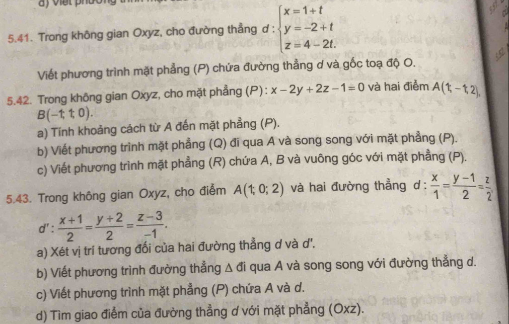 a ) việt phườn 
5.41. Trong không gian Oxyz, cho đường thẳng d:beginarrayl x=1+t y=-2+t z=4-2t.endarray.
a 
Viết phương trình mặt phẳng (P) chứa đường thẳng ơ và gốc toạ độ O. 
5.42. Trong không gian Oxyz, cho mặt phẳng (P): x-2y+2z-1=0 và hai điểm A(1;-1;2),
B(-1;1;0). 
a) Tính khoảng cách từ A đến mặt phẳng (P). 
b) Viết phương trình mặt phẳng (Q) đi qua A và song song với mặt phẳng (P). 
c) Viết phương trình mặt phẳng (R) chứa A, B và vuông góc với mặt phẳng (P). 
5.43. Trong không gian Oxyz, cho điểm A(1;0;2) và hai đường thẳng d :  x/1 = (y-1)/2 = z/2 
d': (x+1)/2 = (y+2)/2 = (z-3)/-1 . 
a) Xét vị trí tương đối của hai đường thẳng d và d'. 
b) Viết phương trình đường thẳng Δ đi qua A và song song với đường thẳng d. 
c) Viết phương trình mặt phẳng (P) chứa A và d. 
d) Tìm giao điểm của đường thẳng ơ với mặt phẳng (Oxz).