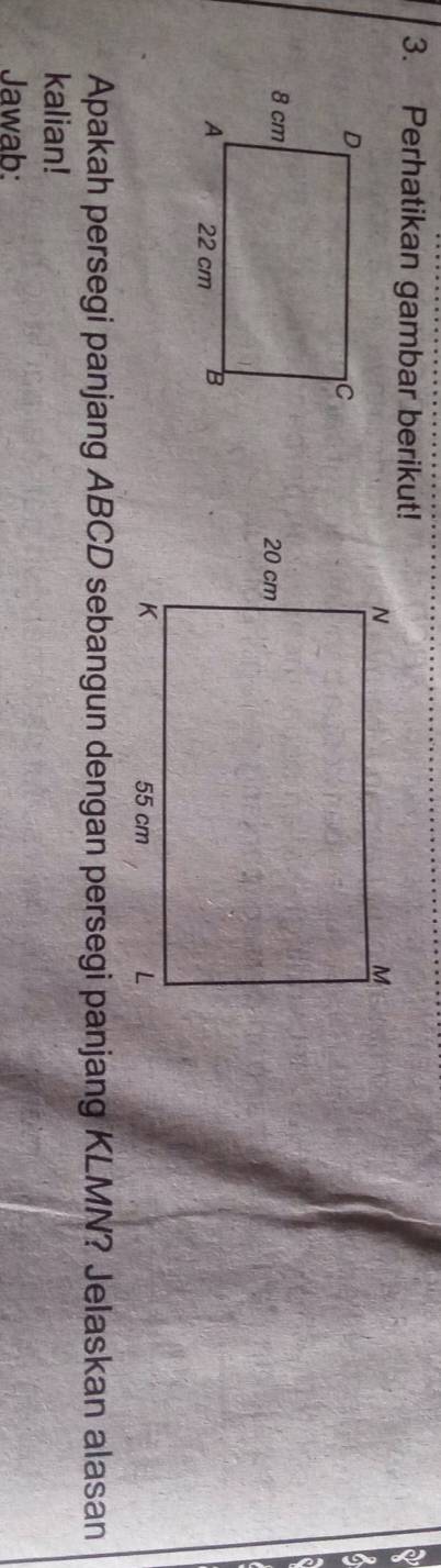 Perhatikan gambar berikut! 
Apakah persegi panjang ABCD sebangun dengan persegi panjang KLMN? Jelaskan alasan 
kalian! 
Jawab: