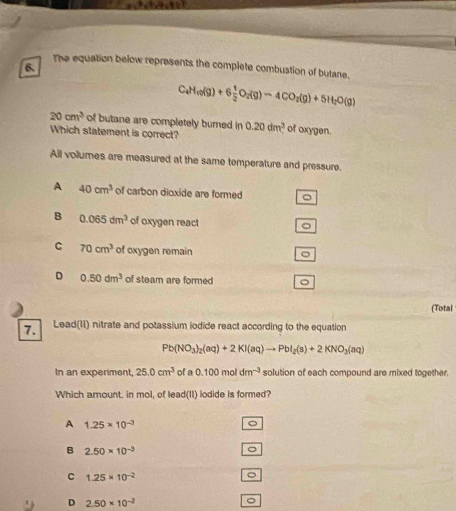 The equation below represents the complete combustion of butane.
C_4H_10(g)+6 1/2 O_2(g)-4CO_2(g)+5H_2O(g)
20cm^3 of butane are completely burned in 0.20dm^3 of oxygen.
Which statement is correct?
All volumes are measured at the same temperature and pressure.
A 40cm^3 of carbon dioxide are formed
B 0.065dm^3 of oxygen react
。
C 70cm^3 of oxygen remain
。
D 0.50dm^3 of steam are formed
(Total
7. Lead(11) nitrate and potassium iodide react according to the equation
Pb(NO_3)_2(aq)+2KI(aq)to PbI_2(s)+2KNO_3(aq)
In an experiment, 25.0cm^3 of a 0.100moldm^(-3) solution of each compound are mixed together.
Which amount, in mol, of lead(II) iodide is formed?
A 1.25* 10^(-3)
。
B 2.50* 10^(-3)
。
C 1.25* 10^(-2)
。
D 2.50* 10^(-2)
。