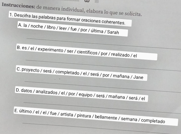 Instrucciones: de manera individual, elabora lo que se solicita. 
1. Descifra las palabras para formar oraciones coherentes. 
A. la / noche / libro / leer / fue / por / última / Sarah 
_ 
_ 
B. es / el / experimento / ser / científicos / por / realizado / el 
_ 
_ 
_ 
C. proyecto / será / completado / el / será / por / mañana / Jane 
_ 
_ 
D. datos / analizados / el / por / equipo / será / mañana / será / el 
_ 
E. último / el / el / fue / artista / pintura / bellamente / semana / completado