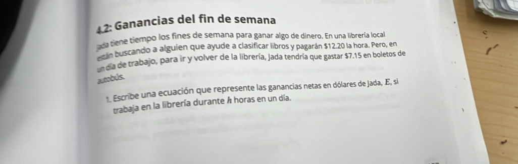 42: Ganancias del fin de semana 
ada tiene tiempo los fines de semana para ganar algo de dinero. En una librería local 
están buscando a alguien que ayude a clasificar libros y pagarán $12.20 la hora. Pero, en 
un día de trabajo, para ir y volver de la librería, Jada tendría que gastar $7.15 en boletos de 
autobús. 
. Escribe una ecuación que represente las ganancias netas en dólares de Jada, E, si 
trabaja en la librería durante ½ horas en un día.