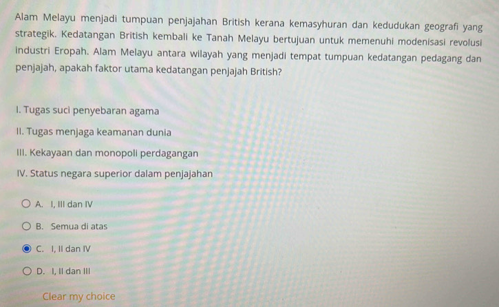 Alam Melayu menjadi tumpuan penjajahan British kerana kemasyhuran dan kedudukan geografi yang
strategik. Kedatangan British kembali ke Tanah Melayu bertujuan untuk memenuhi modenisasi revolusi
industri Eropah. Alam Melayu antara wilayah yang menjadi tempat tumpuan kedatangan pedagang dan
penjajah, apakah faktor utama kedatangan penjajah British?
I. Tugas suci penyebaran agama
II. Tugas menjaga keamanan dunia
III. Kekayaan dan monopoli perdagangan
IV. Status negara superior dalam penjajahan
A. I, III dan IV
B. Semua di atas
C. I, II dan IV
D. I, II dan III
Clear my choice