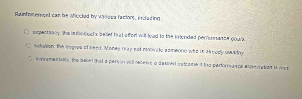 Reinforcement can be affected by various factors, including 
expectancy, the individual's belief that effort will lead to the intended performance goals. 
satiation: the degree of need. Money may not motivate someone who is already wealthy 
instrumentality, the belief that a person will receive a desired outcome if the performance expectation is met.