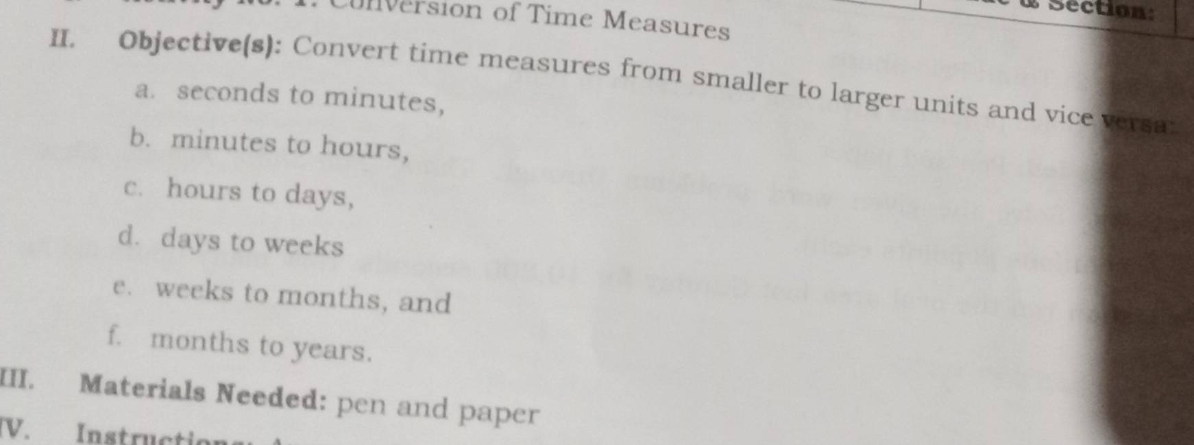 Cunversion of Time Measures 
II. Objective(s): Convert time measures from smaller to larger units and vice versa: 
a. seconds to minutes, 
b. minutes to hours, 
c. hours to days, 
d. days to weeks
e. weeks to months, and 
f. months to years. 
III. Materials Needed: pen and paper 
V. Instructio