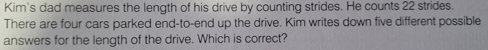 Kim's dad measures the length of his drive by counting strides. He counts 22 strides. 
There are four cars parked end-to-end up the drive. Kim writes down five different possible 
answers for the length of the drive. Which is correct?