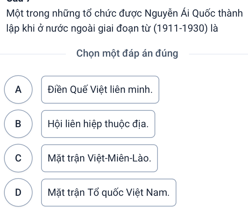 Một trong những tổ chức được Nguyễn Ái Quốc thành
lập khi ở nước ngoài giai đoạn từ (1911-1930) là
Chọn một đáp án đúng
A Điền Quế Việt liên minh.
B Hội liên hiệp thuộc địa.
C Mặt trận Việt-Miên-Lào.
D Mặt trận Tổ quốc Việt Nam.