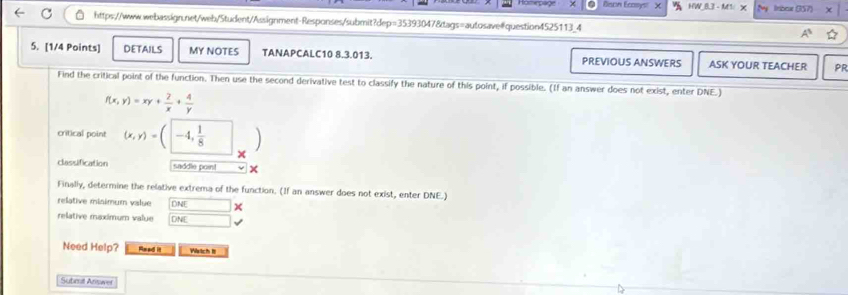 Bson Ecosys! HW Irbeur (357)
https://www.webassign.net/web/Student/Assignment-Responses/submit?dep=35393047&tags=autosave#question4525113_4
5. [1/4 Points] DETAILS MY NOTES TANAPCALC10 8.3.013. PREVIOUS ANSWERS ASK YOUR TEACHER PR
Find the critical point of the function. Then use the second derivative test to classify the nature of this point, if possible. (If an answer does not exist, enter DNE.)
f(x,y)=xy+ 2/x + 4/y 
critical point (x,y)=(-4, 1/8 )... 
classification saddle poin!
Finally, determine the relative extrema of the function. (If an answer does not exist, enter DNE.)
relative misimum value DNE x
relative maximum value DANIE □ 
Need Help? Read it Watch I
Submit Answer