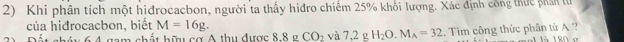 Khi phân tích một hịđrocacbon, người ta thấy hiđro chiếm 25% khối lượng. Xác định công thực phân lử 
của hiđrocacbon, biết M=16g. 
um shất hữ cơ A thu được 8 8 g CO_2 và 7,2gH_2O. M_A=32... Tim công thức phân từ A ? 9 0