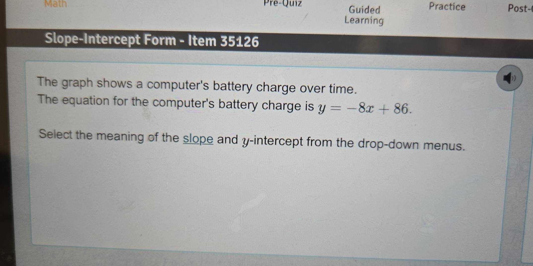 Math Pre-Quiz Practice 
Guided Post- 
Learning 
Slope-Intercept Form - Item 35126 
The graph shows a computer's battery charge over time. 
The equation for the computer's battery charge is y=-8x+86. 
Select the meaning of the slope and y-intercept from the drop-down menus.